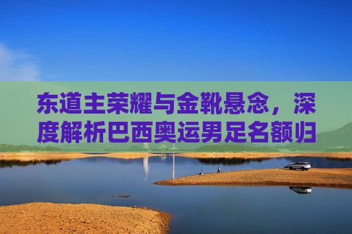 东道主荣耀与金靴悬念,深度解析巴西奥运男足名额归属