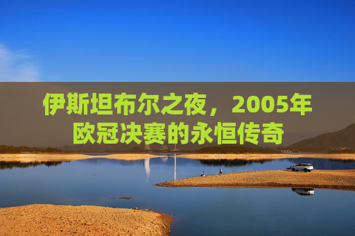 伊斯坦布尔之夜,2005年欧冠决赛的永恒传奇