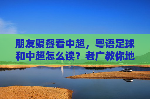 朋友聚餐看中超,粤语足球和中超怎么读?老广教你地道发音!