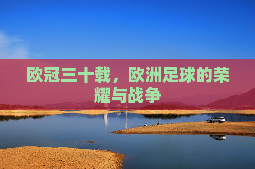 欧冠三十载,欧洲足球的荣耀与战争