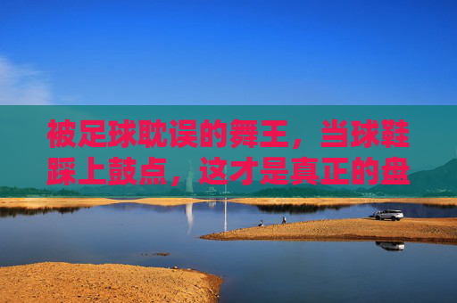 被足球耽误的舞王,当球鞋踩上鼓点,这才是真正的盘带过人