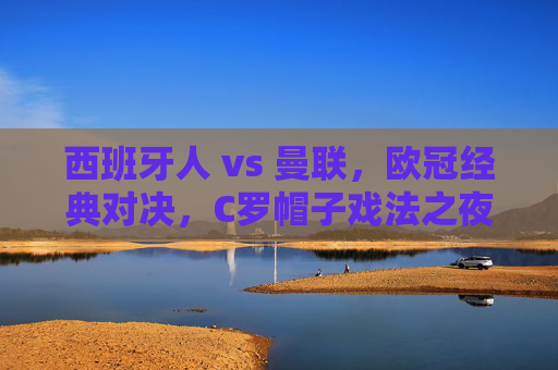 西班牙人 vs 曼联,欧冠经典对决,C罗帽子戏法之夜的回忆与启示