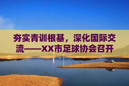 夯实青训根基,深化国际交流——XX市足球协会召开年度重点工作推进会