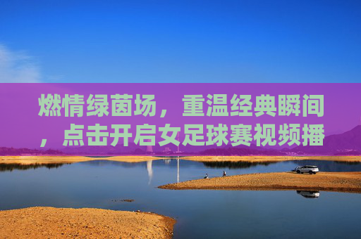燃情绿茵场,重温经典瞬间,点击开启女足球赛视频播放之旅