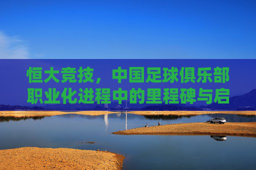 恒大竞技,中国足球俱乐部职业化进程中的里程碑与启示