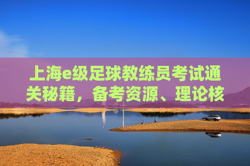 上海e级足球教练员考试通关秘籍,备考资源、理论核心与答案背后的逻辑