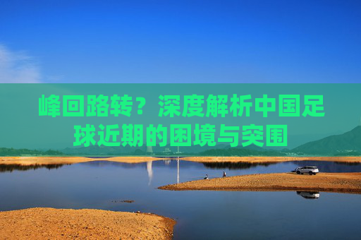 峰回路转?深度解析中国足球近期的困境与突围