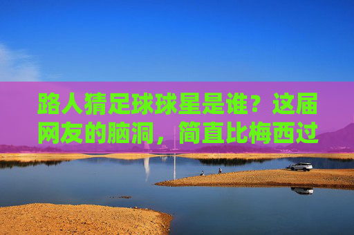 路人猜足球球星是谁?这届网友的脑洞,简直比梅西过人还离谱