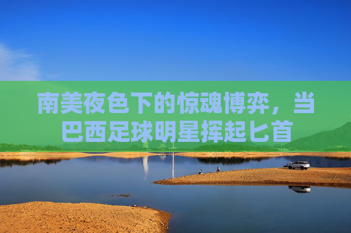 南美夜色下的惊魂博弈,当巴西足球明星挥起匕首