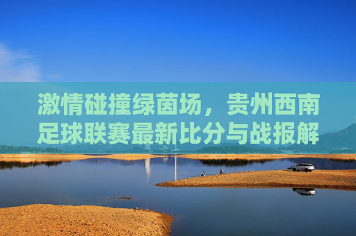 激情碰撞绿茵场,贵州西南足球联赛最新比分与战报解读