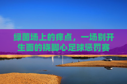 绿茵场上的痒点,一场别开生面的挠脚心足球惩罚赛