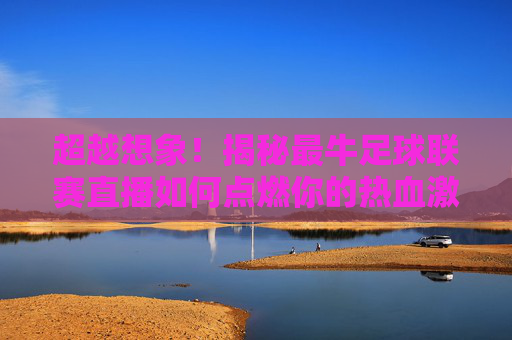 超越想象!揭秘最牛足球联赛直播如何点燃你的热血激情
