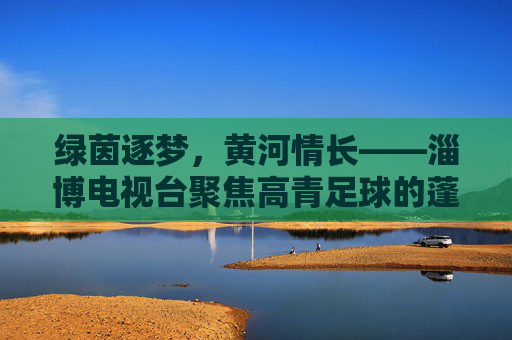 绿茵逐梦,黄河情长——淄博电视台聚焦高青足球的蓬勃生机