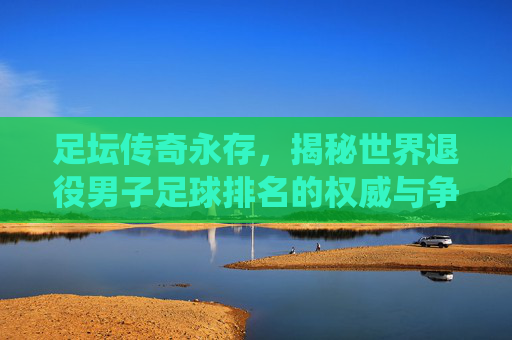 足坛传奇永存,揭秘世界退役男子足球排名的权威与争议