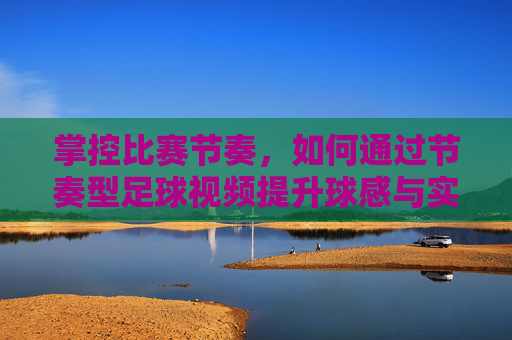 掌控比赛节奏,如何通过节奏型足球视频提升球感与实战能力