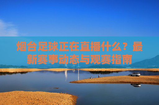 烟台足球正在直播什么?最新赛事动态与观赛指南