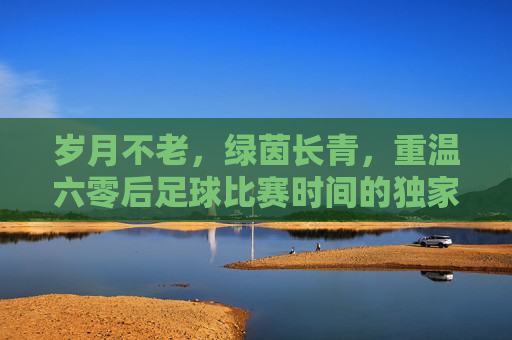 岁月不老,绿茵长青,重温六零后足球比赛时间的独家记忆