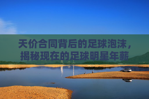 天价合同背后的足球泡沫,揭秘现在的足球明星年薪