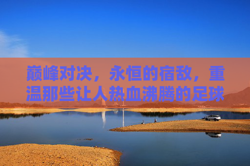 巅峰对决,永恒的宿敌,重温那些让人热血沸腾的足球双神互相竞争视频
