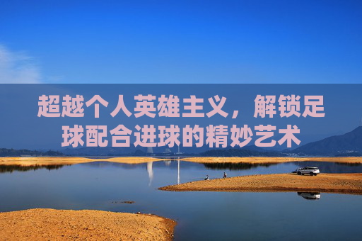 超越个人英雄主义,解锁足球配合进球的精妙艺术