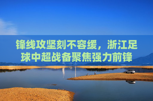 锋线攻坚刻不容缓,浙江足球中超战备聚焦强力前锋