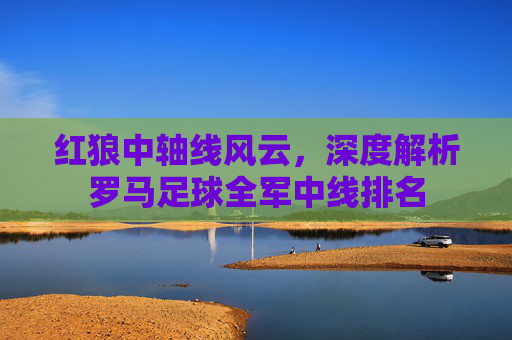红狼中轴线风云，深度解析罗马足球全军中线排名