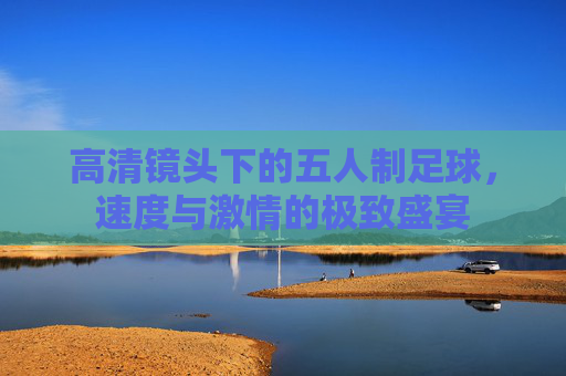 高清镜头下的五人制足球，速度与激情的极致盛宴