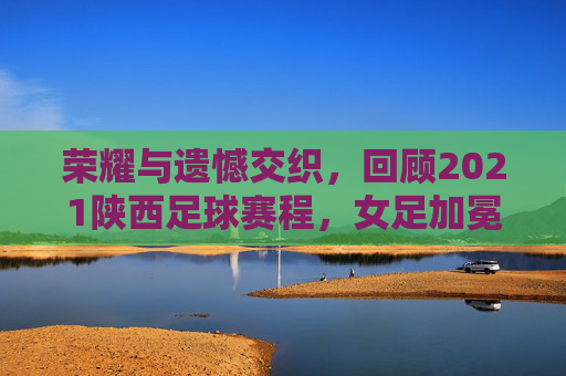荣耀与遗憾交织，回顾2021陕西足球赛程，女足加冕男足沉沦