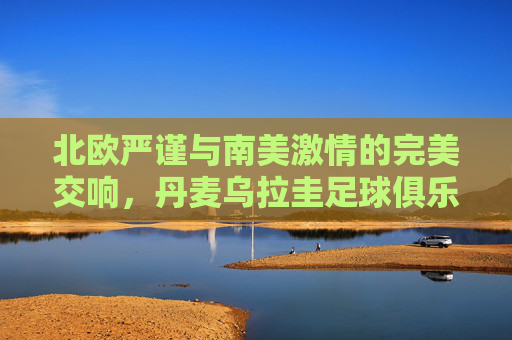 北欧严谨与南美激情的完美交响，丹麦乌拉圭足球俱乐部探秘