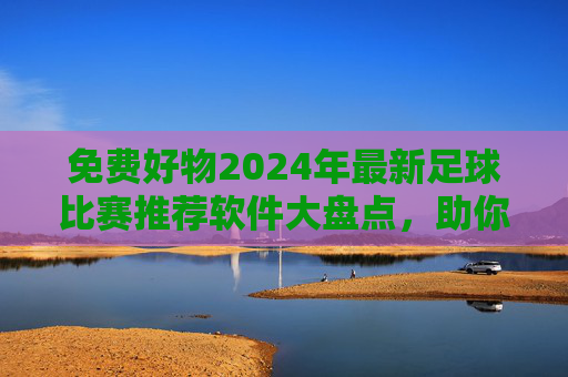 免费好物2024年最新足球比赛推荐软件大盘点，助你精准看球不迷路