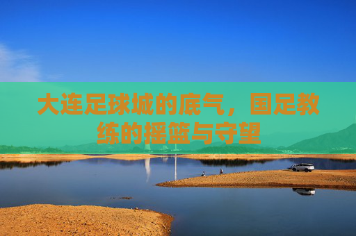 大连足球城的底气，国足教练的摇篮与守望