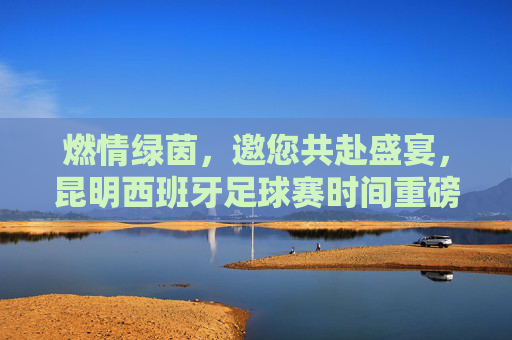燃情绿茵，邀您共赴盛宴，昆明西班牙足球赛时间重磅公布！