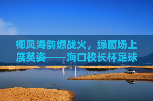 椰风海韵燃战火，绿茵场上展英姿——海口校长杯足球赛火热开赛