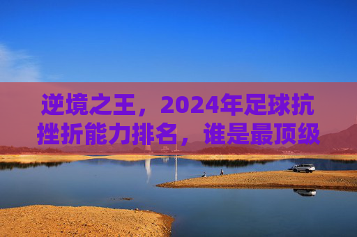 逆境之王，2024年足球抗挫折能力排名，谁是最顶级的大心脏球员？