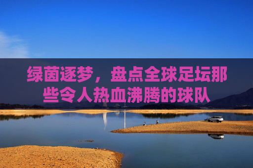 绿茵逐梦，盘点全球足坛那些令人热血沸腾的球队