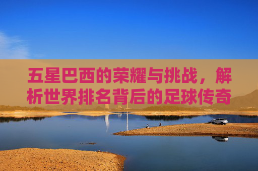 五星巴西的荣耀与挑战，解析世界排名背后的足球传奇