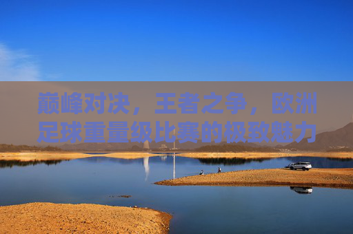 巅峰对决，王者之争，欧洲足球重量级比赛的极致魅力