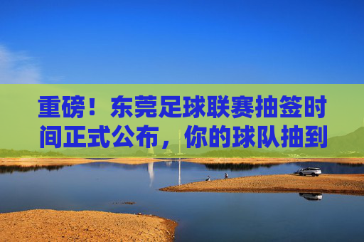 重磅！东莞足球联赛抽签时间正式公布，你的球队抽到谁？