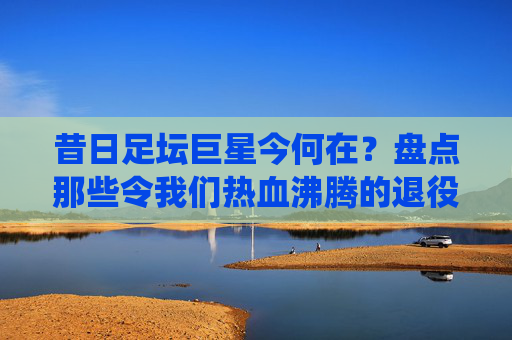 昔日足坛巨星今何在？盘点那些令我们热血沸腾的退役足球明星