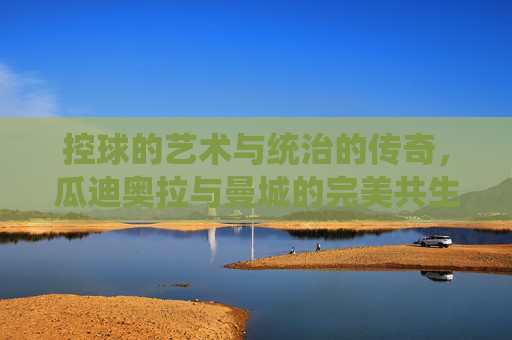 控球的艺术与统治的传奇，瓜迪奥拉与曼城的完美共生