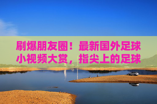 刷爆朋友圈！最新国外足球小视频大赏，指尖上的足球狂欢
