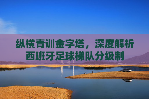 纵横青训金字塔，深度解析西班牙足球梯队分级制