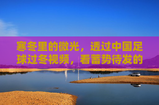 寒冬里的微光，透过中国足球过冬视频，看蓄势待发的新希望