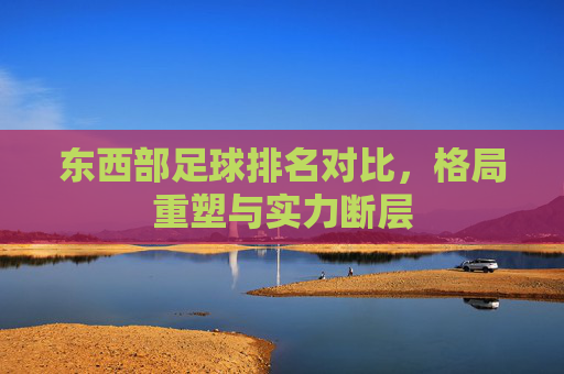 东西部足球排名对比,格局重塑与实力断层
