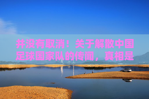 并没有取消!关于解散中国足球国家队的传闻,真相是什么?