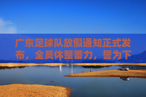 广东足球队放假通知正式发布,全员休整蓄力,誓为下赛季再战巅峰