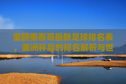 重磅墨西哥最新足球排名表,美洲杯后的排名解析与世界杯前景