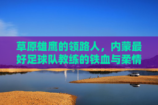 草原雄鹰的领路人,内蒙最好足球队教练的铁血与柔情
