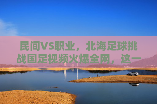 民间VS职业，北海足球挑战国足视频火爆全网，这一幕太燃了！