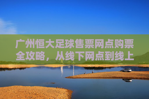广州恒大足球售票网点购票全攻略，从线下网点到线上便捷通道